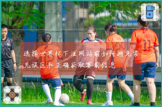 选择世界杯下注网站前如何避免常见误区和正确获取赛前信息