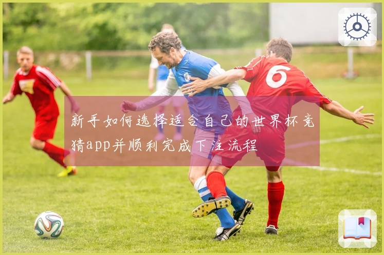 新手如何选择适合自己的世界杯竞猜app并顺利完成下注流程