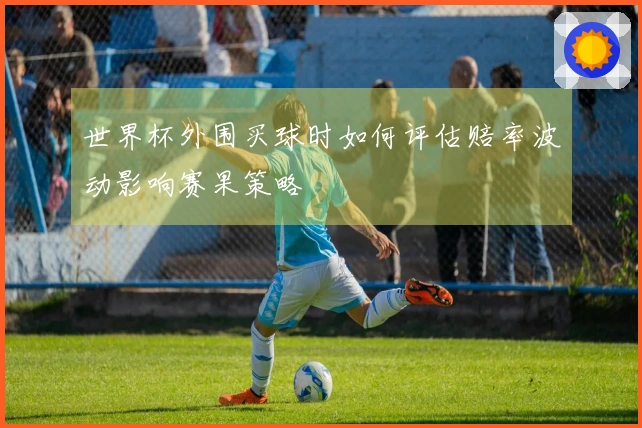 世界杯外围买球时如何评估赔率波动影响赛果策略