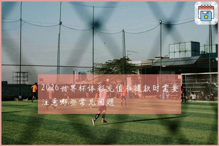 2026世界杯体彩充值和提款时需要注意哪些常见问题